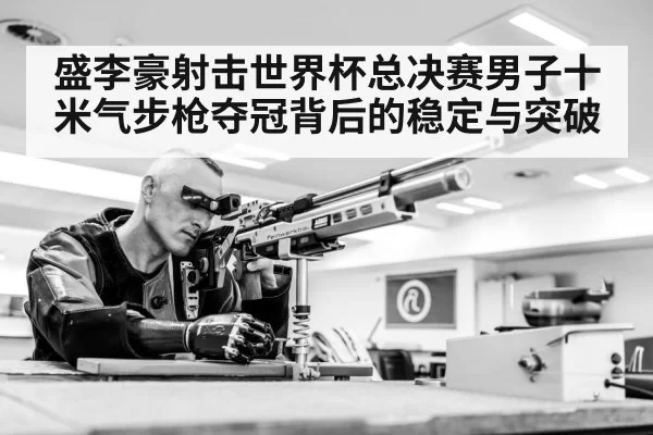盛李豪射击世界杯总决赛男子十米气步枪夺冠背后的稳定与突破